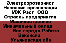 Электроэрозионист › Название организации ­ ИЖ-Рэст, ООО › Отрасль предприятия ­ Машиностроение › Минимальный оклад ­ 25 000 - Все города Работа » Вакансии   . Ульяновская обл.,Барыш г.